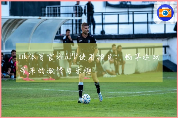 mk体育官方APP使用指南：畅享运动带来的激情与乐趣